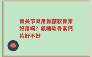 骨关节炎用氨糖软骨素好用吗？氨糖软骨素钙片好不好