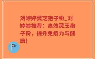刘婷婷灵芝孢子粉_刘婷婷推荐：高效灵芝孢子粉，提升免疫力与健康)