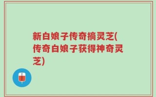 新白娘子传奇摘灵芝(传奇白娘子获得神奇灵芝)