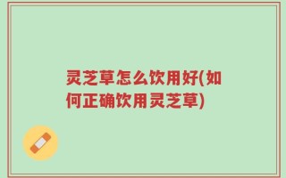 灵芝草怎么饮用好(如何正确饮用灵芝草)