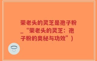 荣老头的灵芝是孢子粉_“荣老头的灵芝：孢子粉的奥秘与功效”)