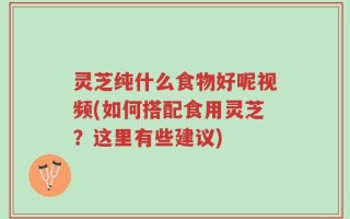 灵芝纯什么食物好呢视频(如何搭配食用灵芝？这里有些建议)