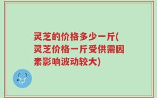 灵芝的价格多少一斤(灵芝价格一斤受供需因素影响波动较大)