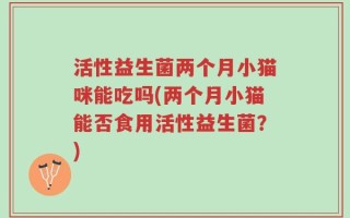 活性益生菌两个月小猫咪能吃吗(两个月小猫能否食用活性益生菌？)