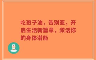 吃孢子油，告别亚，开启生活新篇章，激活你的身体潜能