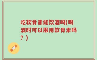 吃软骨素能饮酒吗(喝酒时可以服用软骨素吗？)