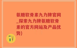 氨糖软骨素九力牌官网_探索九力牌氨糖软骨素的官方网站及产品优势)