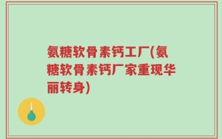 氨糖软骨素钙工厂(氨糖软骨素钙厂家重现华丽转身)