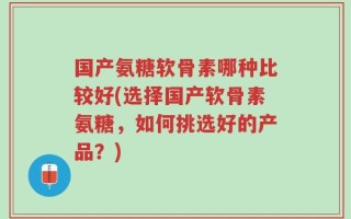 国产氨糖软骨素哪种比较好(选择国产软骨素氨糖，如何挑选好的产品？)