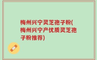 梅州兴宁灵芝孢子粉(梅州兴宁产优质灵芝孢子粉推荐)