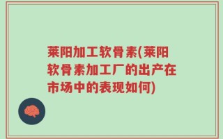 莱阳加工软骨素(莱阳软骨素加工厂的出产在市场中的表现如何)