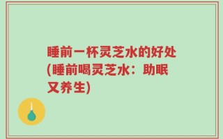 睡前一杯灵芝水的好处(睡前喝灵芝水：助眠又养生)
