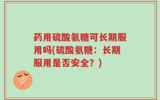 药用硫酸氨糖可长期服用吗(硫酸氨糖：长期服用是否安全？)