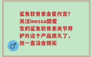 鲨鱼软骨素金星代言？关注inessa茵爱生的鲨鱼软骨素关节养护片这个产品很久了，但一直没舍得买