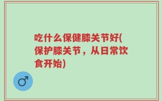 吃什么保健膝关节好(保护膝关节，从日常饮食开始)