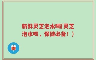 新鲜灵芝泡水喝(灵芝泡水喝，保健必备！)