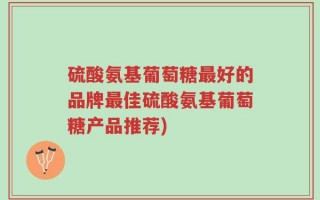 硫酸氨基葡萄糖最好的品牌最佳硫酸氨基葡萄糖产品推荐)