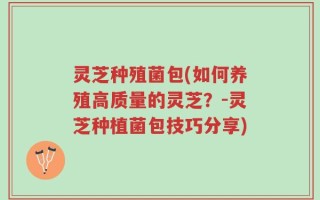 灵芝种殖菌包(如何养殖高质量的灵芝？-灵芝种植菌包技巧分享)