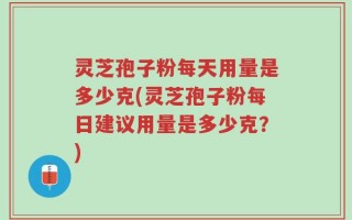灵芝孢子粉每天用量是多少克(灵芝孢子粉每日建议用量是多少克？)