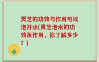 灵芝的功效与作用可以泡开水(灵芝泡水的功效及作用，你了解多少？)