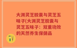 大渊灵芝胶囊与灵芝五味子(大渊灵芝胶囊与灵芝五味子：双重功效的天然养生保健品