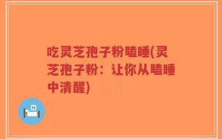 吃灵芝孢子粉瞌睡(灵芝孢子粉：让你从瞌睡中清醒)