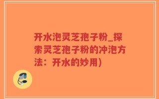 开水泡灵芝孢子粉_探索灵芝孢子粉的冲泡方法：开水的妙用)