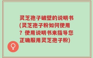 灵芝孢子破壁的说明书(灵芝孢子粉如何使用？使用说明书来指导您正确服用灵芝孢子粉)