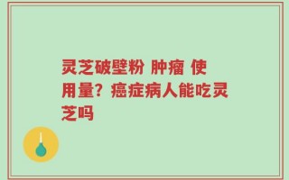 灵芝破壁粉 肿瘤 使用量？癌症病人能吃灵芝吗