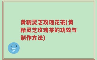 黄精灵芝玫瑰花茶(黄精灵芝玫瑰茶的功效与制作方法)