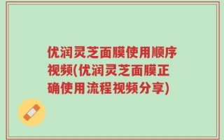 优润灵芝面膜使用顺序视频(优润灵芝面膜正确使用流程视频分享)