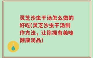 灵芝沙虫干汤怎么做的好吃(灵芝沙虫干汤制作方法，让你拥有美味健康汤品)
