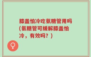 膝盖怕冷吃氨糖管用吗(氨糖管可缓解膝盖怕冷，有效吗？)