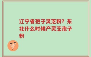 辽宁省孢子灵芝粉？东北什么时候产灵芝孢子粉