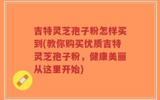 吉特灵芝孢子粉怎样买到(教你购买优质吉特灵芝孢子粉，健康美丽从这里开始)