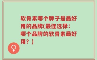 软骨素哪个牌子是最好用的品牌(最佳选择：哪个品牌的软骨素最好用？)
