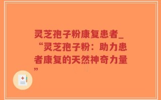 灵芝孢子粉康复患者_“灵芝孢子粉：助力患者康复的天然神奇力量”