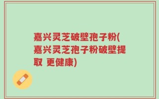 嘉兴灵芝破壁孢子粉(嘉兴灵芝孢子粉破壁提取 更健康)