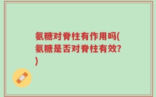 氨糖对脊柱有作用吗(氨糖是否对脊柱有效？)