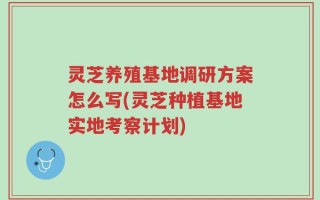 灵芝养殖基地调研方案怎么写(灵芝种植基地实地考察计划)