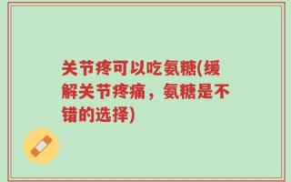 关节疼可以吃氨糖(缓解关节疼痛，氨糖是不错的选择)