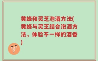 黄蜂和灵芝泡酒方法(黄蜂与灵芝结合泡酒方法，体验不一样的酒香)