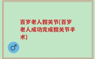 百岁老人髋关节(百岁老人成功完成髋关节手术)