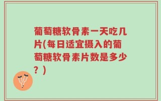 葡萄糖软骨素一天吃几片(每日适宜摄入的葡萄糖软骨素片数是多少？)
