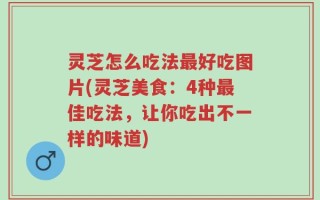灵芝怎么吃法最好吃图片(灵芝美食：4种最佳吃法，让你吃出不一样的味道)