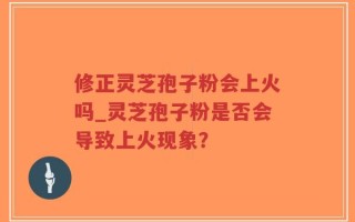 修正灵芝孢子粉会上火吗_灵芝孢子粉是否会导致上火现象？