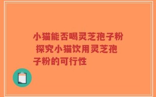 小猫能否喝灵芝孢子粉 探究小猫饮用灵芝孢子粉的可行性