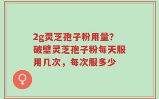 2g灵芝孢子粉用量？破壁灵芝孢子粉每天服用几次，每次服多少