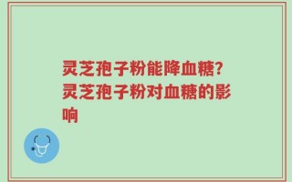 灵芝孢子粉能降血糖？灵芝孢子粉对血糖的影响