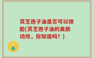 灵芝孢子油是否可以擦脸(灵芝孢子油的美肤功效，你知道吗？)